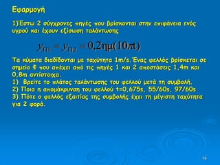 14
Εφαρμογή
1)Έστω 2 σύγχρονες πηγές που βρίσκονται στην επιφάνεια ενός
υγρού και έχουν εξίσωση ταλάντωσης
Τα κύματα διαδίδονται με ταχύτητα 1m/s.’Ενας φελλός βρίσκεται σε
σημείο Φ που απέχει από τις πηγές 1 και 2 αποστάσεις 1,4m και
0,8m αντίστοιχα.
1) Βρείτε το πλάτος ταλάντωσης του φελλού μετά τη συμβολή.
2) Ποια η απομάκρυνση του φελλού t=0,675s, 55/60s, 97/60s
3) Πότε ο φελλός εξαιτίας της συμβολής έχει τη μέγιστη ταχύτητα
για 2 φορά.
)tημ(102,021   yy
 