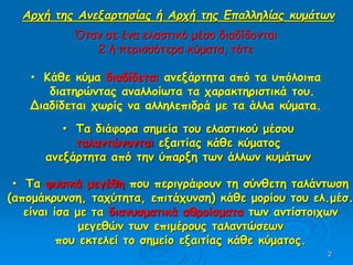2
Όταν σε ένα ελαστικό μέσο διαδίδονται
2 ή περισσότερα κύματα, τότε
• Κάθε κύμα διαδίδεται ανεξάρτητα από τα υπόλοιπα
διατηρώντας αναλλοίωτα τα χαρακτηριστικά του.
Διαδίδεται χωρίς να αλληλεπιδρά με τα άλλα κύματα.
Αρχή της Ανεξαρτησίας ή Αρχή της Επαλληλίας κυμάτων
• Τα διάφορα σημεία του ελαστικού μέσου
ταλαντώνονται εξαιτίας κάθε κύματος
ανεξάρτητα από την ύπαρξη των άλλων κυμάτων
• Τα φυσικά μεγέθη που περιγράφουν τη σύνθετη ταλάντωση
(απομάκρυνση, ταχύτητα, επιτάχυνση) κάθε μορίου του ελ.μέσ.
είναι ίσα με τα διανυσματικά αθροίσματα των αντίστοιχων
μεγεθών των επιμέρους ταλαντώσεων
που εκτελεί το σημείο εξαιτίας κάθε κύματος.
 