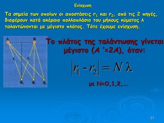 21
Τα σημεία των οποίων οι αποστάσεις r1 και r2, από τις 2 πηγές,
διαφέρουν κατά ακέραιο πολλαπλάσιο του μήκους κύματος λ
ταλαντώνονται με μέγιστο πλάτος. Τότε έχουμε ενίσχυση.
Το πλάτος της ταλάντωσης γίνεται
μέγιστο (Α ’=2Α), όταν:
λ- 21 Nrr 
με N=O,1,2,….
Ενίσχυση
 