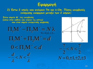 23
Εφαρμογή
2) Έστω 2 πηγές που απέχουν 7m και λ=2m. Πόσες υπερβολές
ενίσχυσης υπάρχουν μεταξύ των 2 πηγών;
d΄΄  21
Έστω σημείο Μ΄ της υπερβολής
(πάνω στην ευθεία που ενώνει τις εστίες)
που είναι σημείο ενισχυτικής συμβολής
λ21 N΄΄ 
2...1,0,N 
d΄  10

d
N
d

2
7
2
7
 N
3,2,1,0 N
 