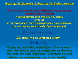 3
𝒚 = 𝒚 𝟏 + 𝒚 𝟐 + ⋯ 𝒚 𝚴
Δεν ισχύει για τα μονόμετρα μεγέθη
Ε≠ 𝚬 𝟏 + 𝚬 𝟐
Αρχή της Ανεξαρτησίας ή Αρχή της Επαλληλίας κυμάτων
Όταν σε ένα ελαστικό μέσο διαδίδονται 2 ή περισσότερα
κύματα (έστω Ν κύματα)
η απομάκρυνση ενός σημείου του μέσου
είναι ίση
με τη συνισταμένη των απομακρύνσεων που οφείλονται
στα επί μέρους κύματα (αλγεβρικό άθροισμα).
Η αρχή της επαλληλίας παραβιάζεται, όταν τα κύματα
είναι τόσο δυνατά, ώστε να μεταβάλλουν τις ιδιότητες
του μέσου στο οποίο διαδίδονται (οι δυνάμεις δεν είναι
ανάλογες της απομάκρυνσης π.χ. σε μια έκρηξη).
 