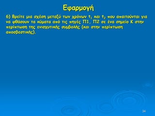 34
Εφαρμογή
6) Βρείτε μια σχέση μεταξύ των χρόνων t1 και t2 που απαιτούνται για
να φθάσουν τα κύματα από τις πηγές Π1, Π2 σε ένα σημείο Κ στην
περίπτωση της ενισχυτικής συμβολής (και στην περίπτωση
αποσβεστικής).
 