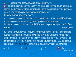 38
3. Η αρχή της επαλληλίας των κυμάτων:
α. παραβιάζεται μόνον όταν τα κύματα είναι τόσο ισχυρά,
ώστε οι δυνάμεις που ασκούνται στα σωματίδια του μέσου,
δεν είναι ανάλογες των απομακρύνσεων.
β. δεν παραβιάζεται ποτέ.
γ. ισχύει μόνον όταν τα κύματα που συμβάλλουν,
προέρχονται από πηγές που βρίσκονται σε φάση.
δ. δεν ισχύει, όταν συμβάλλουν περισσότερα από δύο
κύματα. Ημερ. 2005
4. Δύο σύγχρονες πηγές δημιουργούν στην επιφάνεια
υγρού εγκάρσια κύματα πλάτους Α και μήκους κύματος λ.
Ένα σημείο Σ βρίσκεται στην επιφάνεια του υγρού σε
αποστάσεις r1 και r2 από τις πηγές αντίστοιχα. Αν ξέρουμε
ότι ισχύει τότε το Σ ταλαντώνεται με πλάτος
α. Α. β. Α. γ. 0. δ. 2Α.
,λr-r 21 11=
2
Εσπ. 2006
 