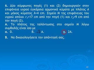 40
6. ∆ύο σύμφωνες πηγές (1) και (2) δημιουργούν στην
επιφάνεια υγρού εγκάρσια αρμονικά κύματα με πλάτος Α
και μήκος κύματος λ=4 cm. Σημείο Μ της επιφάνειας του
υγρού απέχει r1=17 cm από την πηγή (1) και r2=9 cm από
την πηγή (2).
Α. Το πλάτος της ταλάντωσης στο σημείο Μ λόγω
συμβολής είναι ίσο με
α. 0. β. Α. γ. 2Α.
Β. Να δικαιολογήσετε την απάντησή σας.
2
 