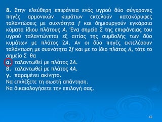 42
8. Στην ελεύθερη επιφάνεια ενός υγρού δύο σύγχρονες
πηγές αρμονικών κυμάτων εκτελούν κατακόρυφες
ταλαντώσεις με συχνότητα f και δημιουργούν εγκάρσια
κύματα ίδιου πλάτους Α. Ένα σημείο Σ της επιφάνειας του
υγρού ταλαντώνεται εξ αιτίας της συμβολής των δύο
κυμάτων με πλάτος 2Α. Αν οι δύο πηγές εκτελέσουν
ταλάντωση με συχνότητα 2f και με το ίδιο πλάτος Α, τότε το
σημείο Σ θα
α. ταλαντωθεί με πλάτος 2Α.
β. ταλαντωθεί με πλάτος 4Α.
γ. παραμένει ακίνητο.
Να επιλέξετε τη σωστή απάντηση.
Να δικαιολογήσετε την επιλογή σας.
 