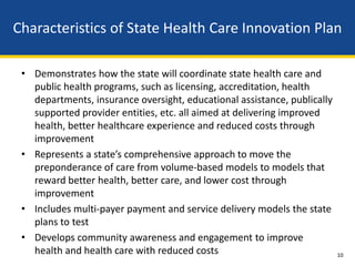Characteristics of State Health Care Innovation Plan

 • Demonstrates how the state will coordinate state health care and
   public health programs, such as licensing, accreditation, health
   departments, insurance oversight, educational assistance, publically
   supported provider entities, etc. all aimed at delivering improved
   health, better healthcare experience and reduced costs through
   improvement
 • Represents a state’s comprehensive approach to move the
   preponderance of care from volume-based models to models that
   reward better health, better care, and lower cost through
   improvement
 • Includes multi-payer payment and service delivery models the state
   plans to test
 • Develops community awareness and engagement to improve
   health and health care with reduced costs                              10
 