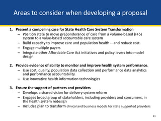 Areas to consider when developing a proposal

1. Present a compelling case for State Health Care System Transformation
    – Position state to move preponderance of care from a volume-based (FFS)
       system to a value-based accountable care system
    – Build capacity to improve care and population health -- and reduce cost.
    – Engage multiple payers
    – Integrate other Affordable Care Act initiatives and policy levers into model
       design

2. Provide evidence of ability to monitor and improve health system performance.
    – Use cost, quality, population data collection and performance data analytics
       and performance accountability
    – Use innovative health information technologies

3. Ensure the support of partners and providers
    – Develops a shared vision for delivery system reform
    – Engages broad group of stakeholders, including providers and consumers, in
       the health system redesign
    – Includes plan to transform clinical and business models for state supported providers

                                                                                              11
 