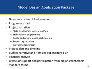 Model Design Application Package

• Governors Letter of Endorsement
• Program abstract
• Project narrative
    –   State Health Care Innovation Plan
    –   Stakeholders engagement
    –   Public and private payer participation
    –   Project organization
    –   Provider engagement
•   Project plan and timeline
•   Budget narrative and itemized expenditure plan
•   Financial analysis
•   Letters of support and participation from major stakeholders
•   Standard forms                                                 15
 