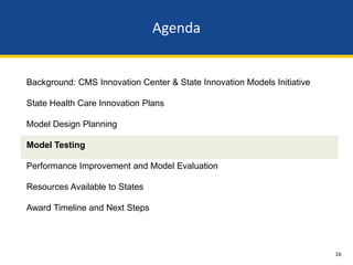 Agenda


Background: CMS Innovation Center & State Innovation Models Initiative

State Health Care Innovation Plans

Model Design Planning

Model Testing

Performance Improvement and Model Evaluation

Resources Available to States

Award Timeline and Next Steps




                                                                         16
 