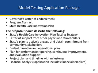 Model Testing Application Package

• Governor’s Letter of Endorsement
• Program Abstract
• State Health Care Innovation Plan
The proposal should describe the following:
• State’s Health Care Innovation Plan Testing Strategy
• Letter of support from other payers and stakeholders
• State’s plan to actively engage and obtain commitment from
  community stakeholders
• Budget narrative and operational plan
• Plan for performance reporting, continuous improvement,
  and evaluation Support
• Project plan and timeline with milestones
• Financial Analysis (application includes financial template)

                                                                 17
 