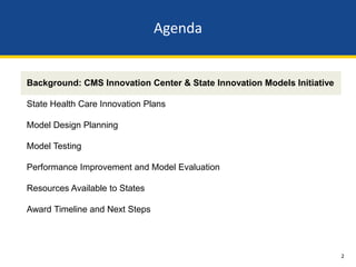 Agenda


Background: CMS Innovation Center & State Innovation Models Initiative

State Health Care Innovation Plans

Model Design Planning

Model Testing

Performance Improvement and Model Evaluation

Resources Available to States

Award Timeline and Next Steps




                                                                         2
 