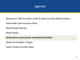 Agenda


Background: CMS Innovation Center & State Innovation Models Initiative

State Health Care Innovation Plans

Model Design Planning

Model Testing

Performance Improvement and Model Evaluation

Resources Available to States

Award Timeline and Next Steps




                                                                         20
 