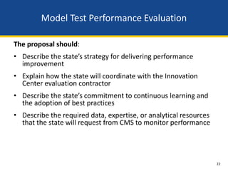 Model Test Performance Evaluation

The proposal should:
• Describe the state’s strategy for delivering performance
  improvement
• Explain how the state will coordinate with the Innovation
  Center evaluation contractor
• Describe the state’s commitment to continuous learning and
  the adoption of best practices
• Describe the required data, expertise, or analytical resources
  that the state will request from CMS to monitor performance




                                                                   22
 