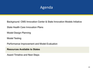 Agenda


Background: CMS Innovation Center & State Innovation Models Initiative

State Health Care Innovation Plans

Model Design Planning

Model Testing

Performance Improvement and Model Evaluation

Resources Available to States

Award Timeline and Next Steps




                                                                         23
 