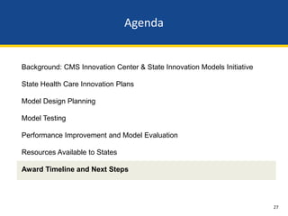 Agenda


Background: CMS Innovation Center & State Innovation Models Initiative

State Health Care Innovation Plans

Model Design Planning

Model Testing

Performance Improvement and Model Evaluation

Resources Available to States

Award Timeline and Next Steps




                                                                         27
 