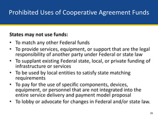Prohibited Uses of Cooperative Agreement Funds


States may not use funds:
• To match any other Federal funds
• To provide services, equipment, or support that are the legal
   responsibility of another party under Federal or state law
• To supplant existing Federal state, local, or private funding of
   infrastructure or services
• To be used by local entities to satisfy state matching
   requirements
• To pay for the use of specific components, devices,
   equipment, or personnel that are not integrated into the
   entire service delivery and payment model proposal
• To lobby or advocate for changes in Federal and/or state law.
                                                                 28
 
