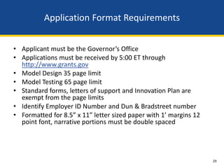 Application Format Requirements


• Applicant must be the Governor’s Office
• Applications must be received by 5:00 ET through
  http://www.grants.gov
• Model Design 35 page limit
• Model Testing 65 page limit
• Standard forms, letters of support and Innovation Plan are
  exempt from the page limits
• Identify Employer ID Number and Dun & Bradstreet number
• Formatted for 8.5” x 11” letter sized paper with 1’ margins 12
  point font, narrative portions must be double spaced




                                                                   29
 