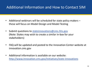 Additional Information and How to Contact SIM


• Additional webinars will be scheduled for state policy makers –
  these will focus on Model Design and Model Testing

• Submit questions to stateinnovations@cms.hhs.gov
  (Note: States may wish to create a similar in-box for your
  stakeholders)

• FAQ will be updated and posted to the Innovation Center website at
  innovation.cms.gov

• Additional information is available on our website:
  http://www.innovation.cms.gov/initiatives/state-innovations

                                                                       32
 