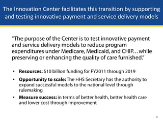The Innovation Center facilitates this transition by supporting
 and testing innovative payment and service delivery models


   “The purpose of the Center is to test innovative payment
   and service delivery models to reduce program
   expenditures under Medicare, Medicaid, and CHIP…while
   preserving or enhancing the quality of care furnished.”

   • Resources: $10 billion funding for FY2011 through 2019
   • Opportunity to scale: The HHS Secretary has the authority to
     expand successful models to the national level through
     rulemaking
   • Measure success: in terms of better health, better health care
     and lower cost through improvement

                                                                      4
 