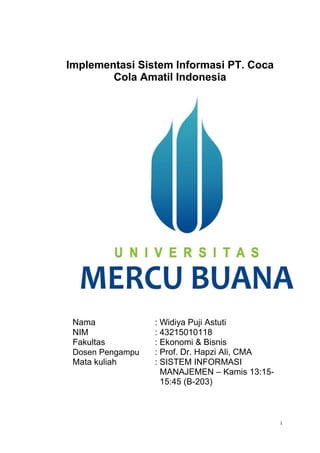 Implementasi Sistem Informasi PT. Coca
Cola Amatil Indonesia
Nama
NIM
Fakultas
Dosen Pengampu
Mata kuliah
: Widiya Puji Astuti
: 43215010118
: Ekonomi & Bisnis
: Prof. Dr. Hapzi Ali, CMA
: SISTEM INFORMASI
MANAJEMEN – Kamis 13:15-
15:45 (B-203)
i
 