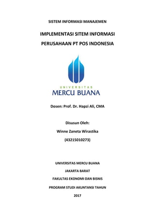 SISTEM INFORMASI MANAJEMEN
IMPLEMENTASI SITEM INFORMASI
PERUSAHAAN PT POS INDONESIA
Dosen: Prof. Dr. Hapzi Ali, CMA
Disusun Oleh:
Winne Zaneta Wirastika
(43215010273)
UNIVERSITAS MERCU BUANA
JAKARTA BARAT
FAKULTAS EKONOMI DAN BISNIS
PROGRAM STUDI AKUNTANSI TAHUN
2017
 