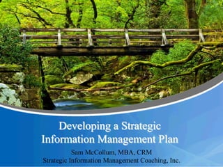 Developing a Strategic
Information Management Plan
Sam McCollum, MBA, CRM
Strategic Information Management Coaching, Inc.
 