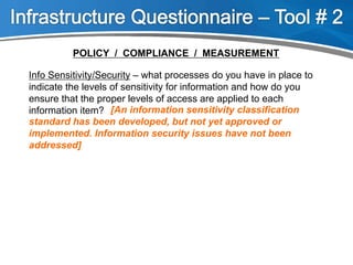 Info Sensitivity/Security – what processes do you have in place to
indicate the levels of sensitivity for information and how do you
ensure that the proper levels of access are applied to each
information item? [An information sensitivity classification
standard has been developed, but not yet approved or
implemented. Information security issues have not been
addressed]
POLICY / COMPLIANCE / MEASUREMENT
 