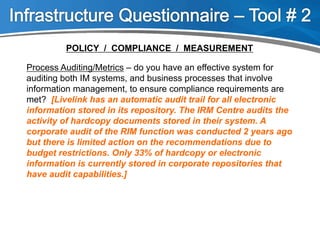 Process Auditing/Metrics – do you have an effective system for
auditing both IM systems, and business processes that involve
information management, to ensure compliance requirements are
met? [Livelink has an automatic audit trail for all electronic
information stored in its repository. The IRM Centre audits the
activity of hardcopy documents stored in their system. A
corporate audit of the RIM function was conducted 2 years ago
but there is limited action on the recommendations due to
budget restrictions. Only 33% of hardcopy or electronic
information is currently stored in corporate repositories that
have audit capabilities.]
POLICY / COMPLIANCE / MEASUREMENT
 