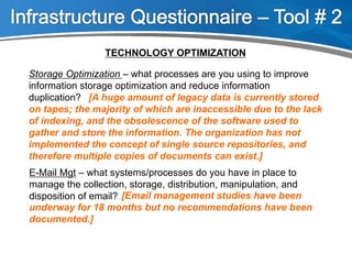 TECHNOLOGY OPTIMIZATION
Storage Optimization – what processes are you using to improve
information storage optimization and reduce information
duplication?
E-Mail Mgt – what systems/processes do you have in place to
manage the collection, storage, distribution, manipulation, and
disposition of email? [Email management studies have been
underway for 18 months but no recommendations have been
documented.]
[A huge amount of legacy data is currently stored
on tapes; the majority of which are inaccessible due to the lack
of indexing, and the obsolescence of the software used to
gather and store the information. The organization has not
implemented the concept of single source repositories, and
therefore multiple copies of documents can exist.]
 