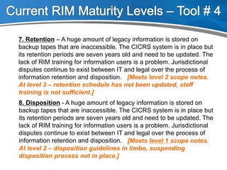 7. Retention – A huge amount of legacy information is stored on
backup tapes that are inaccessible. The CICRS system is in place but
its retention periods are seven years old and need to be updated. The
lack of RIM training for information users is a problem. Jurisdictional
disputes continue to exist between IT and legal over the process of
information retention and disposition.
8. Disposition - A huge amount of legacy information is stored on
backup tapes that are inaccessible. The CICRS system is in place but
its retention periods are seven years old and need to be updated. The
lack of RIM training for information users is a problem. Jurisdictional
disputes continue to exist between IT and legal over the process of
information retention and disposition. [Meets level 1 scope notes.
At level 2 – disposition guidelines in limbo, suspending
disposition process not in place.]
[Meets level 2 scope notes.
At level 3 – retention schedule has not been updated, staff
training is not sufficient.]
 