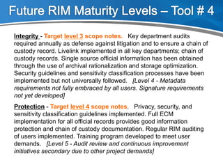 Integrity - Target level 3 scope notes. Key department audits
required annually as defense against litigation and to ensure a chain of
custody record. Livelink implemented in all key departments; chain of
custody records. Single source official information has been obtained
through the use of archival rationalization and storage optimization.
Security guidelines and sensitivity classification processes have been
implemented but not universally followed. [Level 4 - Metadata
requirements not fully embraced by all users. Signature requirements
not yet developed]
Protection - Target level 4 scope notes. Privacy, security, and
sensitivity classification guidelines implemented. Full ECM
implementation for all official records provides good information
protection and chain of custody documentation. Regular RIM auditing
of users implemented. Training program developed to meet user
demands. [Level 5 - Audit review and continuous improvement
initiatives secondary due to other project demands]
 