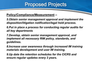 Policy/Compliance/Measurement –
5. Obtain senior management approval and implement the
disposition/litigation notification/legal hold process.
6. Put in place a process for conducting regular audits for
all key departments
7. Develop, obtain senior management approval, and
implement all necessary RIM policy, standards, and
guidelines.
8. Increase user awareness through increased IM training
materials development and user IM training.
9. Up date the retention schedules for the CICRS and
ensure regular updates every 3 years.
 