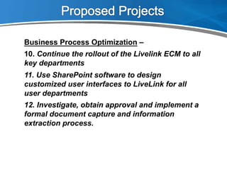 Business Process Optimization –
10.  Continue the rollout of the Livelink ECM to all
key departments
11.  Use SharePoint software to design
customized user interfaces to LiveLink for all
user departments
12.  Investigate, obtain approval and implement a
formal document capture and information
extraction process.
 