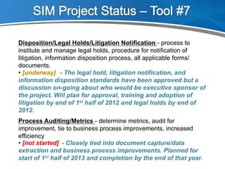 Process Auditing/Metrics - determine metrics, audit for
improvement, tie to business process improvements, increased
efficiency
- Closely tied into document capture/data
extraction and business process improvements. Planned for
start of 1st half of 2013 and completion by the end of that year.
• [not started]
Disposition/Legal Holds/Litigation Notification - process to
institute and manage legal holds, procedure for notification of
litigation, information disposition process, all applicable forms/
documents.
- The legal hold, litigation notification, and
information disposition standards have been approved but a
discussion on-going about who would be executive sponsor of
the project. Will plan for approval, training and adoption of
litigation by end of 1st half of 2012 and legal holds by end of
2012.
• [underway]
 