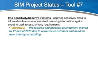 Info Sensitivity/Security Systems - applying sensitivity class to
information to control access to it, securing information against
unauthorized access, privacy requirements
- Procedures and process development moved
to 1st half of 2013 due to resource constraints and need for
user training scheduling.
• [underway]
 