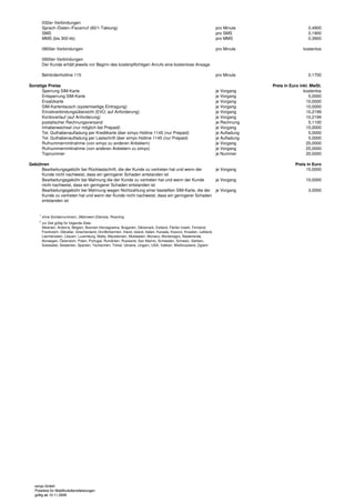 032er-Verbindungen
         Sprach-/Daten-/Faxanruf (60/1-Taktung)                                                                              pro Minute                       0,4900
         SMS                                                                                                                 pro SMS                          0,1900
         MMS (bis 300 kb)                                                                                                    pro MMS                          0,3900

         0800er-Verbindungen                                                                                                 pro Minute                    kostenlos

         0900er-Verbindungen
         Der Kunde erhält jeweils vor Beginn des kostenpflichtigen Anrufs eine kostenlose Ansage

         Behördenhotline 115                                                                                                 pro Minute                       0,1700

Sonstige Preise                                                                                                                             Preis in Euro inkl. MwSt.
      Sperrung SIM-Karte                                                                                                     je Vorgang                     kostenlos
      Entsperrung SIM-Karte                                                                                                  je Vorgang                        5,0000
      Ersatzkarte                                                                                                            je Vorgang                      10,0000
      SIM-Kartentausch (systemseitige Eintragung)                                                                            je Vorgang                      10,0000
      Einzelverbindungsübersicht (EVÜ; auf Anforderung)                                                                      je Vorgang                      10,2199
      Kontoverlauf (auf Anforderung)                                                                                         je Vorgang                      10,2199
      postalischer Rechnungsversand                                                                                          je Rechnung                       5,1100
      Inhaberwechsel (nur möglich bei Prepaid)                                                                               je Vorgang                      15,0000
      Tel. Guthabenaufladung per Kreditkarte über simyo Hotline 1145 (nur Prepaid)                                           je Aufladung                      5,0000
      Tel. Guthabenaufladung per Lastschrift über simyo Hotline 1145 (nur Prepaid)                                           je Aufladung                      5,0000
      Rufnummernmitnahme (von simyo zu anderen Anbietern)                                                                    je Vorgang                      25,0000
      Rufnummernmitnahme (von anderen Anbietern zu simyo)                                                                    je Vorgang                      25,0000
      Topnummer                                                                                                              je Nummer                       20,0000

Gebühren                                                                                                                                               Preis in Euro
     Bearbeitungsgebühr bei Rücklastschrift, die der Kunde zu vertreten hat und wenn der    je Vorgang                                                      15,0000
     Kunde nicht nachweist, dass ein geringerer Schaden entstanden ist
     Bearbeitungsgebühr bei Mahnung die der Kunde zu vertreten hat und wenn der Kunde       je Vorgang                                                       10,0000
     nicht nachweist, dass ein geringerer Schaden entstanden ist
     Bearbeitungsgebühr bei Mahnung wegen Nichtzahlung einer bestellten SIM-Karte, die der je Vorgang                                                         3,0000
     Kunde zu vertreten hat und wenn der Kunde nicht nachweist, dass ein geringerer Schaden
     entstanden ist


     1
         ohne Sondernummern, (Mehrwert-)Dienste, Roaming
     2
         zur Zeit gültig für folgende Ziele:
         Albanien, Andorra, Belgien, Bosnien-Herzegowina, Bulgarien, Dänemark, Estland, Färöer Inseln, Finnland,
         Frankreich, Gibraltar, Griechenland, Großbritannien, Irland, Island, Italien, Kanada, Kosovo, Kroatien, Lettland,
         Liechtenstein, Litauen, Luxemburg, Malta, Mazedonien, Moldawien, Monaco, Montenegro, Niederlande,
         Norwegen, Österreich, Polen, Portugal, Rumänien, Russland, San Marino, Schweden, Schweiz, Serbien,
         Solowakei, Slowenien, Spanien, Tschechien, Türkei, Ukraine, Ungarn, USA, Vatikan, Weißrussland, Zypern




  simyo GmbH
  Preisliste für Mobilfunkdienstleistungen
  gültig ab 10.11.2009
 