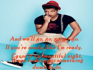 And well go, go, go, go-go.
If youre ready, like Im ready.
   Cause its a beautiful night,
   Were looking for something
            dumb to do .
 