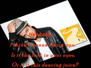 Hey baby,

I think I wanna marry you.
Is it the look in your eyes,
Or is it this dancing juice?
 