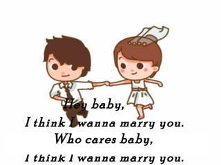 Hey baby,
I think I wanna marry you.
     Who cares baby,
I think I wanna marry you.
 