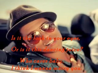 Is it the look in your eyes,
Or is it this dancing juice?
    Who cares baby,
I think I wanna marry you.
 