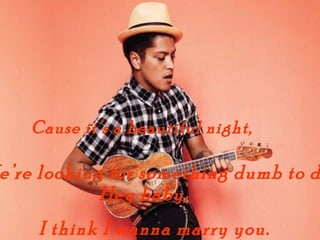 Cause its a beautiful night,

ere looking for something dumb to d
            Hey baby,
    I think I wanna marry you.
 