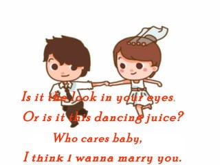 Is it the look in your eyes
                          ,


Or is it this dancing juice?
     Who cares baby,
I think I wanna marry you.
 