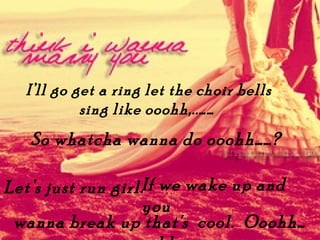 Ill go get a ring let the choir bells
           sing like ooohh,..
   So whatcha wanna do ooohh?

Lets just run girl.If we wake up and
                    you
 wanna break up that's cool. Ooohh
 