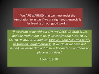 We ARE WARNED that we must resist the temptation to act as if we are righteous, especially by leaning on our good works. "If we claim to be without SIN, we DECEIVE OURSELVES and the truth is not in us. If we confess our SINS, HE IS FAITHFUL AND JUST and will forgive us our SINS and purify us from all unrighteousness. If we claim we have not Sinned, we make Him out to be a liar and His word has no place in our lives“ 1 John 1:8-10