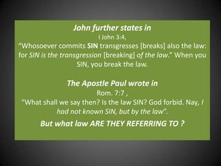John further states inI John 3:4, “Whosoever commits SIN transgresses [breaks] also the law: for SIN is the transgression [breaking] of the law.” When you SIN, you break the law.The Apostle Paul wrote in Rom. 7:7 , “What shall we say then? Is the law SIN? God forbid. Nay, I had not known SIN, but by the law”. But what law ARE THEY REFERRING TO ?
