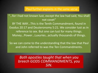 Paul further explains in the same verse“…for I had not known lust, except the law had said, You shall not covet”  BY THE WAY…This is the Tenth Commandment, found in Exodus 20:17 and Deuteronomy 5:21. We consider lust as in reference to sex. But one can lust for many things. Money…Power…Luxuries…actually thousands of things. So we can come to the understanding that the law that Paul and John referred to was the Ten Commandments. Both apostles taught that when you breech GODS COMMANDMENTS, you SIN.