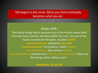 SIN begins in the mind. What you think eventually becomes what you do . Jesus said;“But those things which proceed out of the mouth come forth from the heart [mind]; and they defile the man. For out of the heart proceed evil thoughts, murders [Sixth Commandment], adulteries [Seventh Commandment], fornications, thefts [Eighth Commandment], false witness [Ninth Commandment], blasphemies [Third Commandment]: These are the things which defile a man”.Matthew. 15:18-20