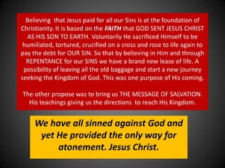 Believing  that Jesus paid for all our Sins is at the foundation of Christianity. It is based on the FAITH that GOD SENT JESUS CHRIST AS HIS SON TO EARTH. Voluntarily He sacrificed Himself to be humiliated, tortured, crucified on a cross and rose to life again to pay the debt for OUR SIN. So that by believing in Him and through REPENTANCE for our SINS we have a brand new lease of life. A possibility of leaving all the old baggage and start a new journey seeking the Kingdom of God. This was one purpose of His coming. The other propose was to bring us THE MESSAGE OF SALVATION. His teachings giving us the directions  to reach His Kingdom. We have all sinned against God and yet He provided the only way for atonement. Jesus Christ.