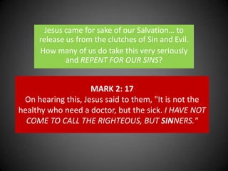 Jesus came for sake of our Salvation… to release us from the clutches of Sin and Evil. How many of us do take this very seriously and REPENT FOR OUR SINS?MARK 2: 17On hearing this, Jesus said to them, "It is not the healthy who need a doctor, but the sick. I HAVE NOT COME TO CALL THE RIGHTEOUS, BUT SINNERS."