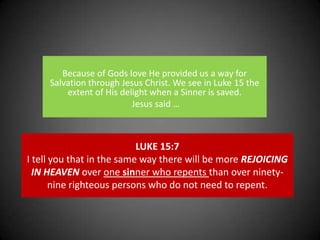 Because of Gods love He provided us a way for Salvation through Jesus Christ. We see in Luke 15 the extent of His delight when a Sinner is saved. Jesus said …  LUKE 15:7I tell you that in the same way there will be more REJOICING IN HEAVEN over one sinner who repents than over ninety-nine righteous persons who do not need to repent.